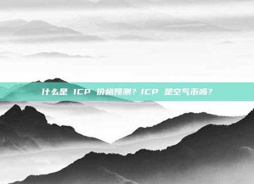 什么是 ICP 价格预测？ICP 是空气币吗？