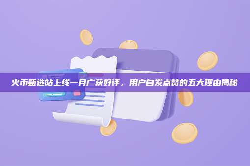 火币甄选站上线一月广获好评,用户自发点赞的五大理由揭秘