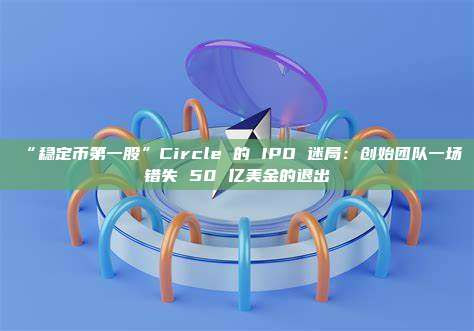 “稳定币第一股”Circle 的 IPO 迷局:创始团队一场错失 50 亿美金的退出