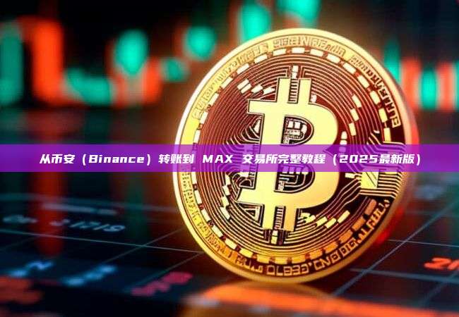 从币安(Binance)转账到 MAX 交易所完整教程(2025最新版)