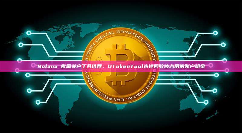 Solana 批量关户工具推荐：GTokenTool快速回收被占用的账户租金